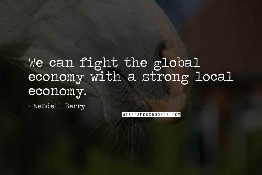 Wendell Berry Quotes: We can fight the global economy with a strong local economy.