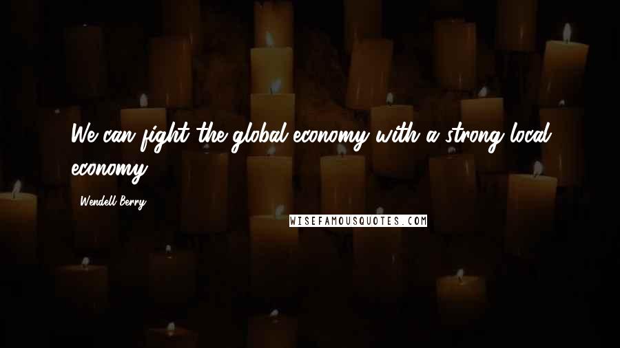 Wendell Berry Quotes: We can fight the global economy with a strong local economy.