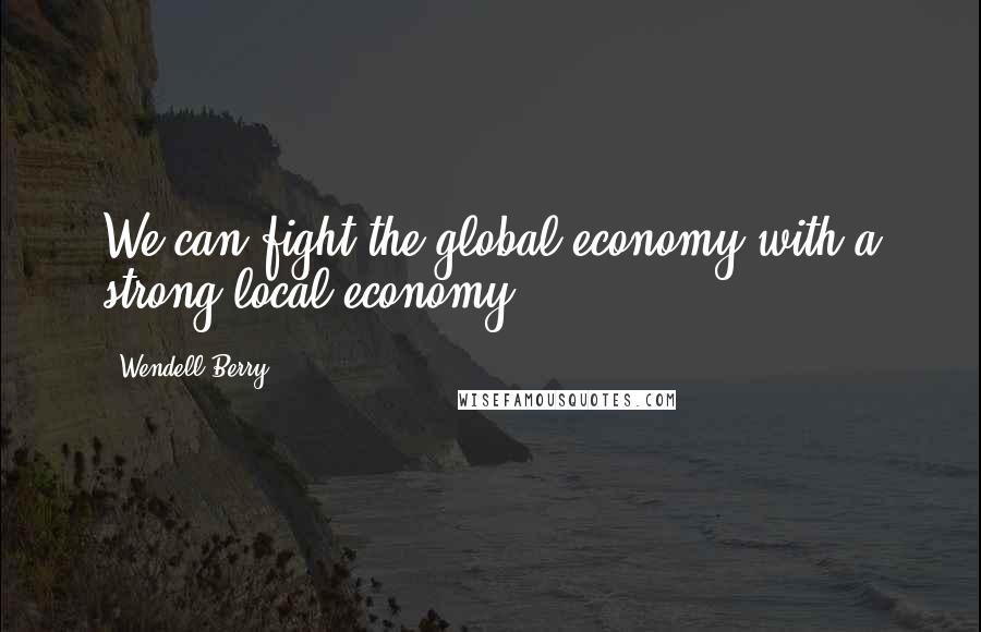 Wendell Berry Quotes: We can fight the global economy with a strong local economy.