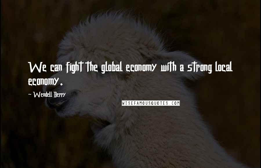 Wendell Berry Quotes: We can fight the global economy with a strong local economy.