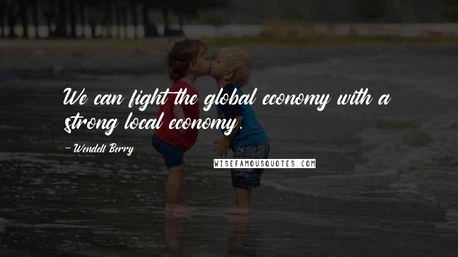 Wendell Berry Quotes: We can fight the global economy with a strong local economy.