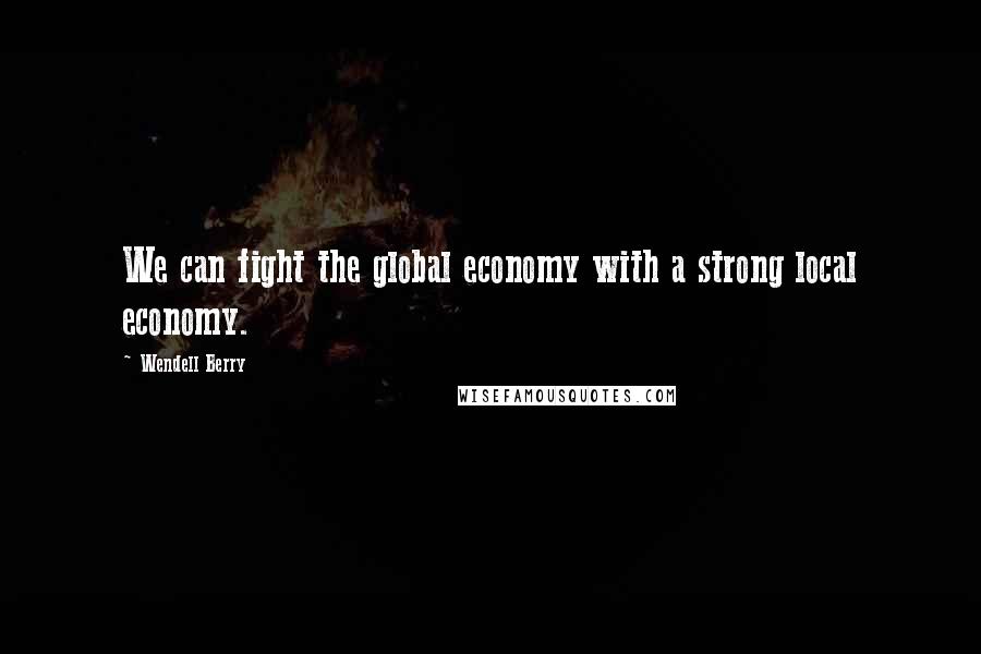 Wendell Berry Quotes: We can fight the global economy with a strong local economy.