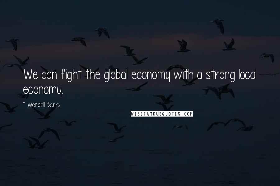 Wendell Berry Quotes: We can fight the global economy with a strong local economy.