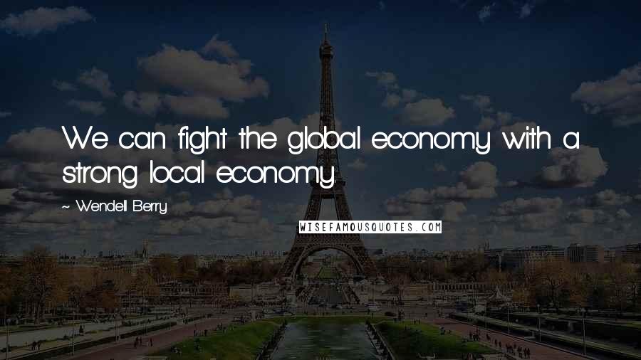 Wendell Berry Quotes: We can fight the global economy with a strong local economy.