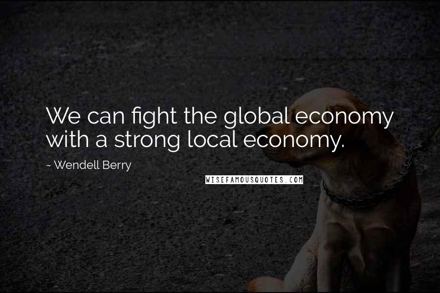 Wendell Berry Quotes: We can fight the global economy with a strong local economy.