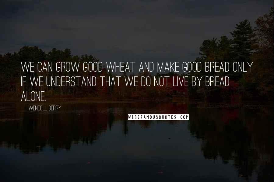 Wendell Berry Quotes: We can grow good wheat and make good bread only if we understand that we do not live by bread alone.