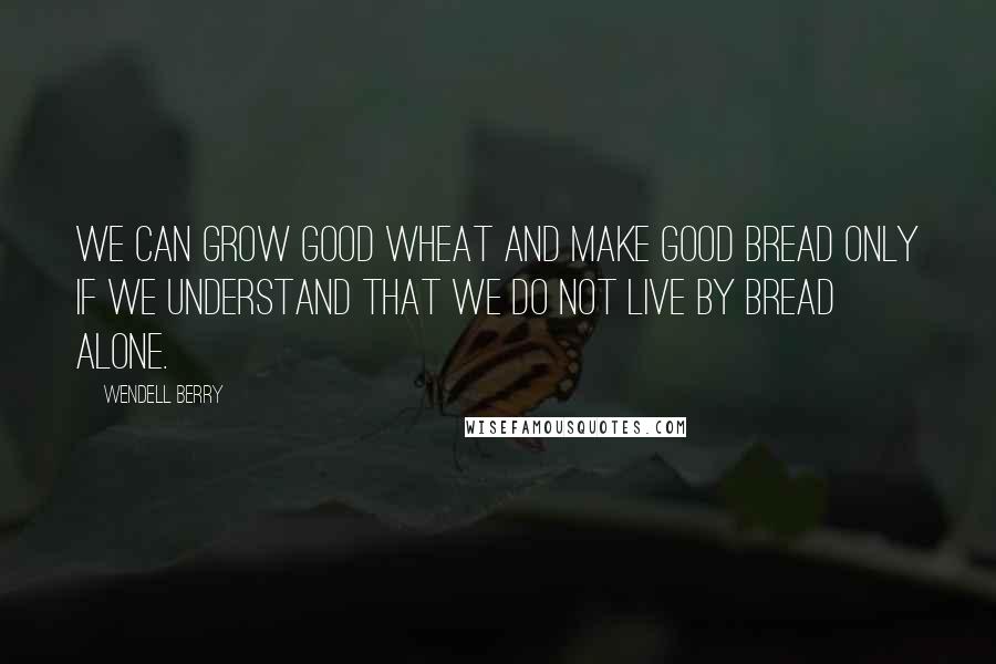 Wendell Berry Quotes: We can grow good wheat and make good bread only if we understand that we do not live by bread alone.