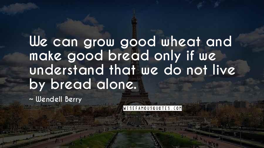 Wendell Berry Quotes: We can grow good wheat and make good bread only if we understand that we do not live by bread alone.