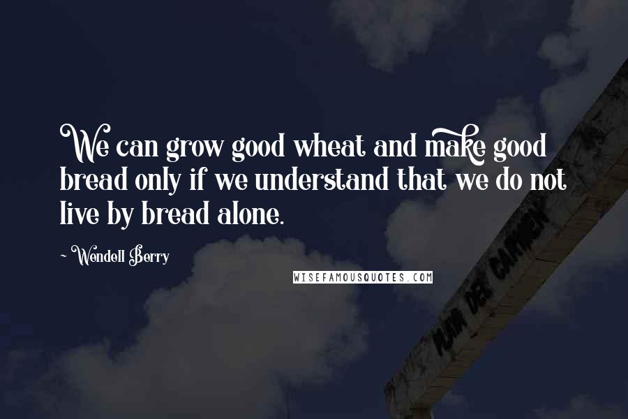 Wendell Berry Quotes: We can grow good wheat and make good bread only if we understand that we do not live by bread alone.
