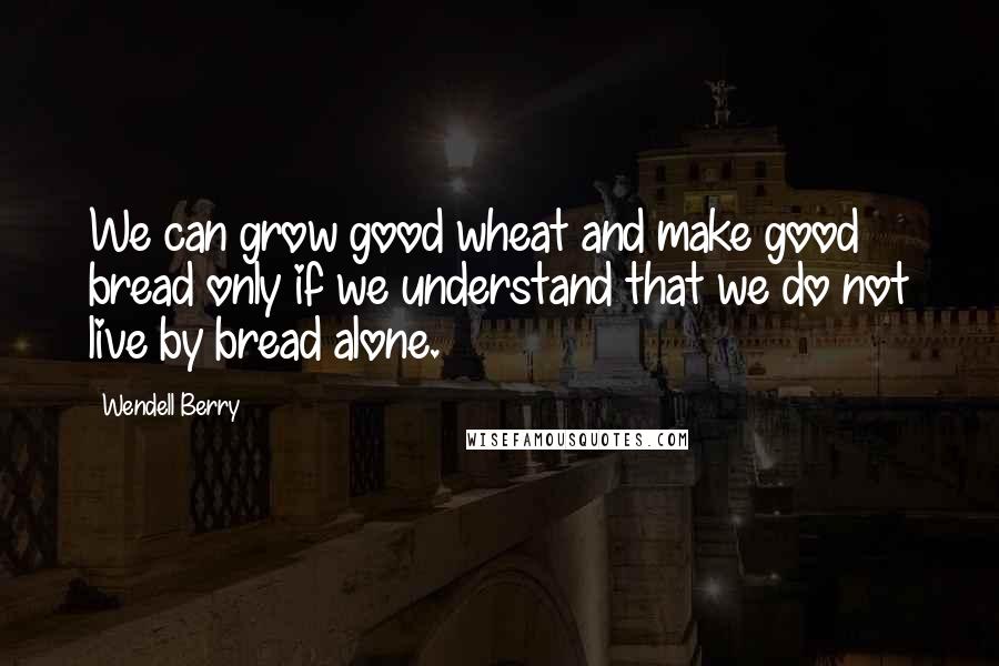 Wendell Berry Quotes: We can grow good wheat and make good bread only if we understand that we do not live by bread alone.