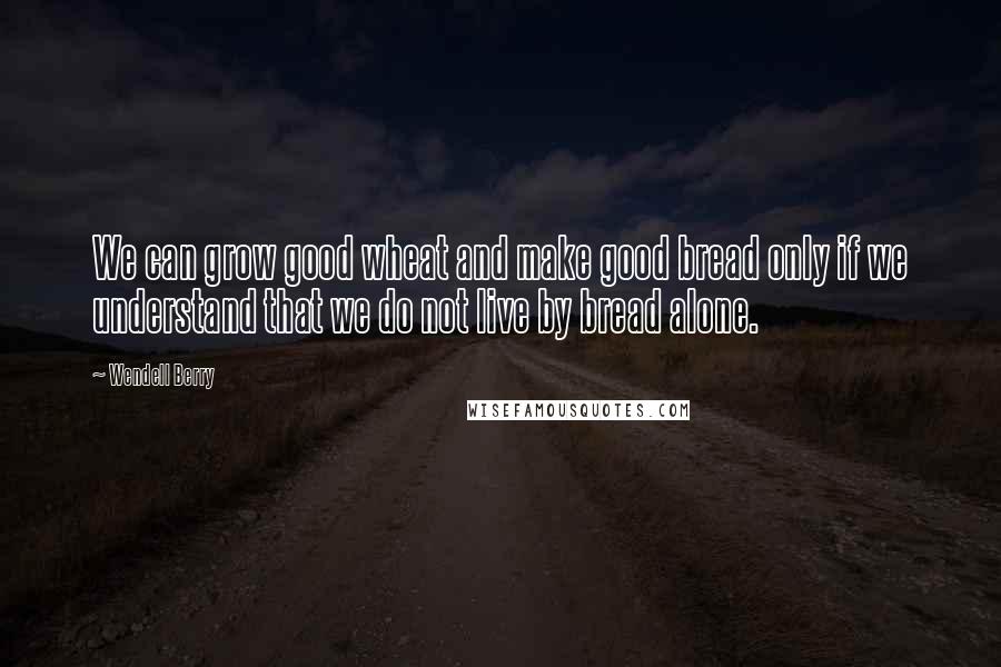 Wendell Berry Quotes: We can grow good wheat and make good bread only if we understand that we do not live by bread alone.