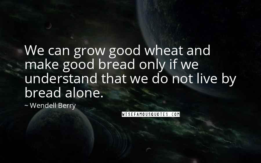 Wendell Berry Quotes: We can grow good wheat and make good bread only if we understand that we do not live by bread alone.