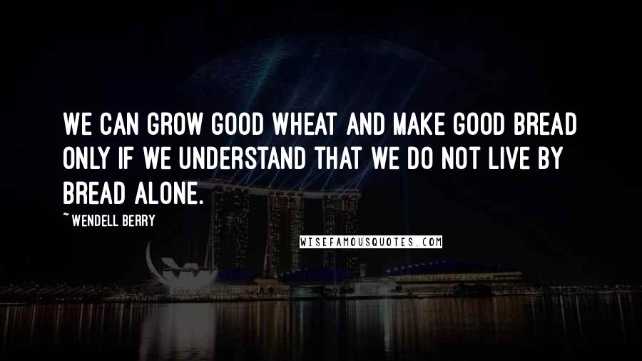 Wendell Berry Quotes: We can grow good wheat and make good bread only if we understand that we do not live by bread alone.