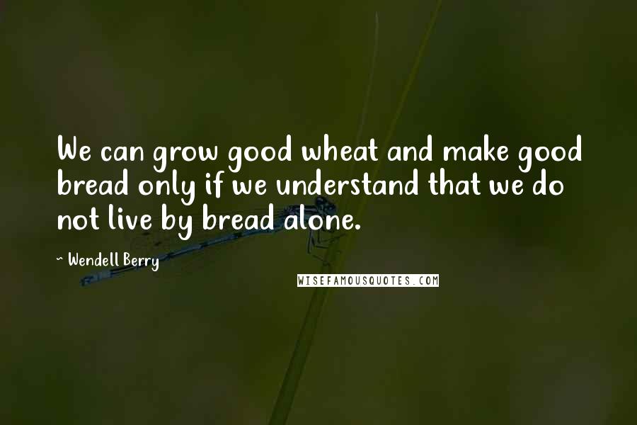 Wendell Berry Quotes: We can grow good wheat and make good bread only if we understand that we do not live by bread alone.