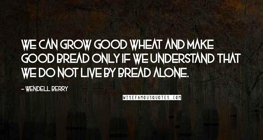 Wendell Berry Quotes: We can grow good wheat and make good bread only if we understand that we do not live by bread alone.