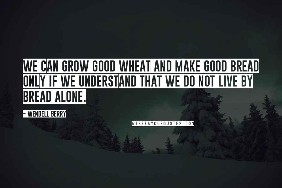 Wendell Berry Quotes: We can grow good wheat and make good bread only if we understand that we do not live by bread alone.