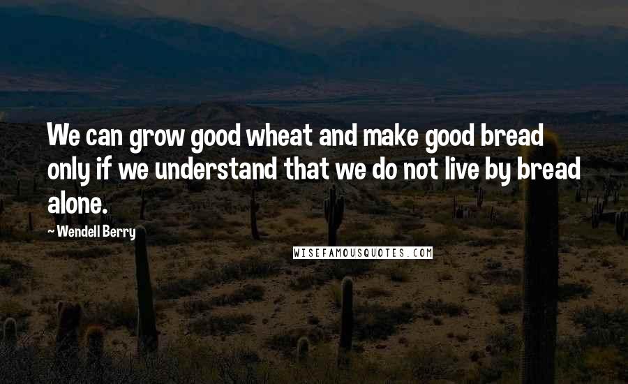 Wendell Berry Quotes: We can grow good wheat and make good bread only if we understand that we do not live by bread alone.