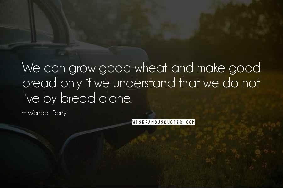 Wendell Berry Quotes: We can grow good wheat and make good bread only if we understand that we do not live by bread alone.