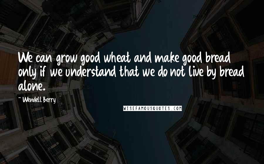 Wendell Berry Quotes: We can grow good wheat and make good bread only if we understand that we do not live by bread alone.