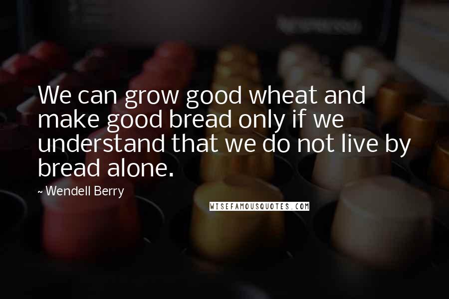 Wendell Berry Quotes: We can grow good wheat and make good bread only if we understand that we do not live by bread alone.