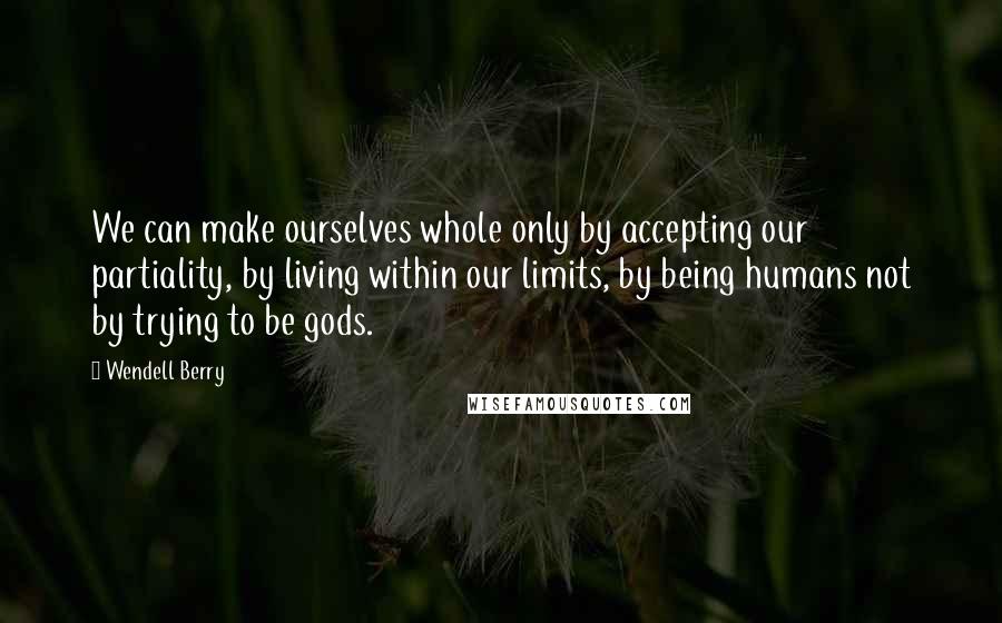 Wendell Berry Quotes: We can make ourselves whole only by accepting our partiality, by living within our limits, by being humans not by trying to be gods.