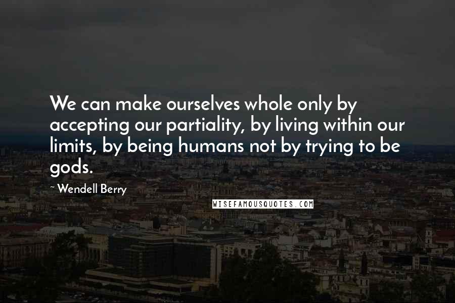 Wendell Berry Quotes: We can make ourselves whole only by accepting our partiality, by living within our limits, by being humans not by trying to be gods.