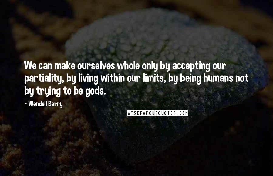 Wendell Berry Quotes: We can make ourselves whole only by accepting our partiality, by living within our limits, by being humans not by trying to be gods.