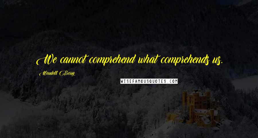 Wendell Berry Quotes: We cannot comprehend what comprehends us.