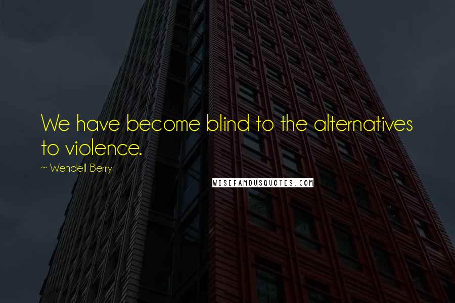 Wendell Berry Quotes: We have become blind to the alternatives to violence.