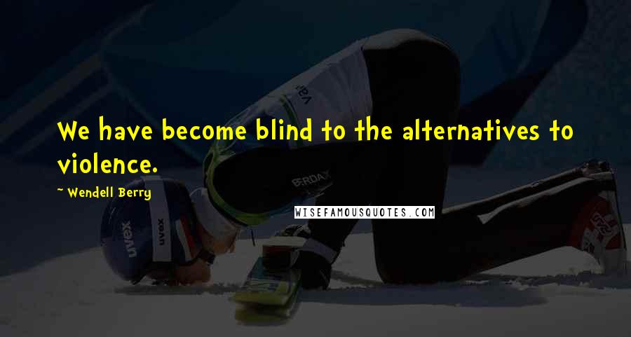 Wendell Berry Quotes: We have become blind to the alternatives to violence.