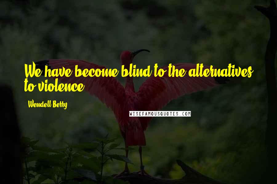 Wendell Berry Quotes: We have become blind to the alternatives to violence.
