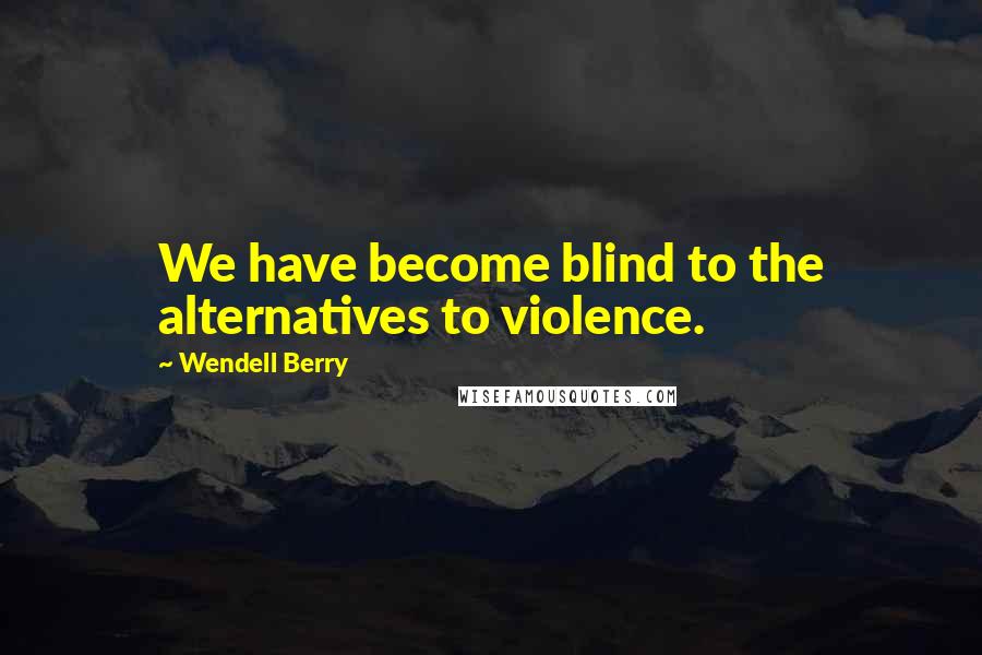 Wendell Berry Quotes: We have become blind to the alternatives to violence.
