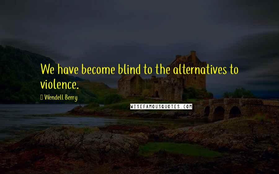 Wendell Berry Quotes: We have become blind to the alternatives to violence.