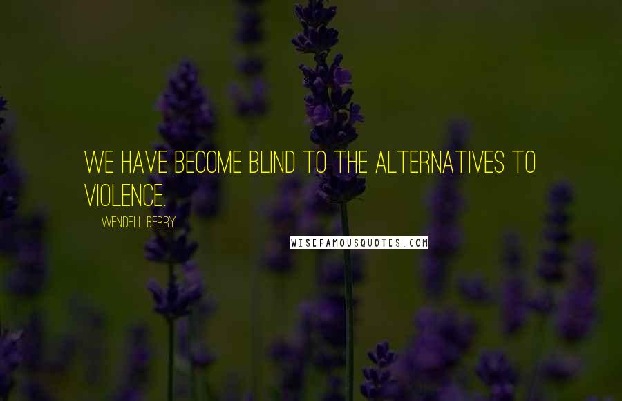 Wendell Berry Quotes: We have become blind to the alternatives to violence.