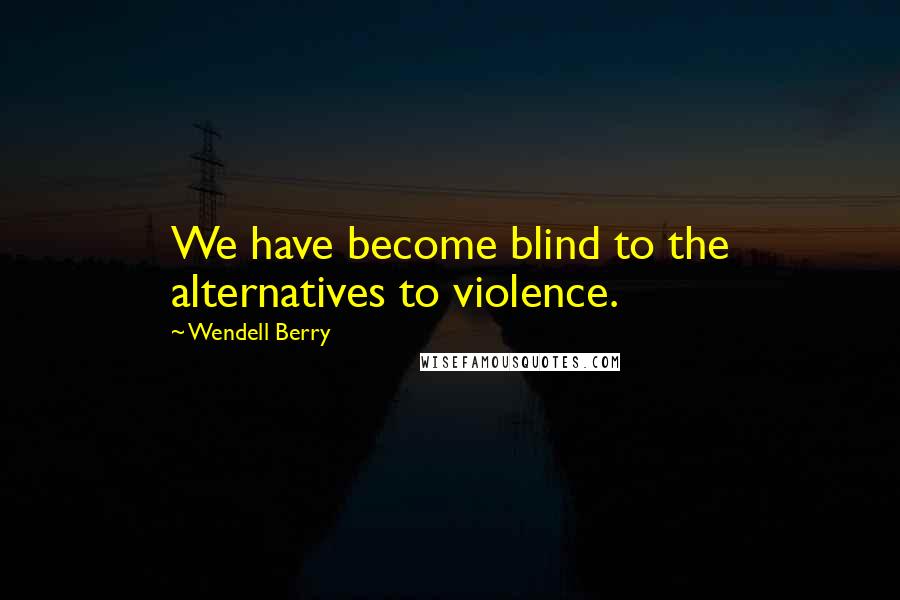 Wendell Berry Quotes: We have become blind to the alternatives to violence.