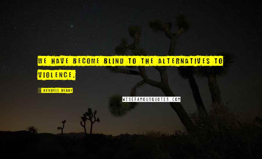 Wendell Berry Quotes: We have become blind to the alternatives to violence.