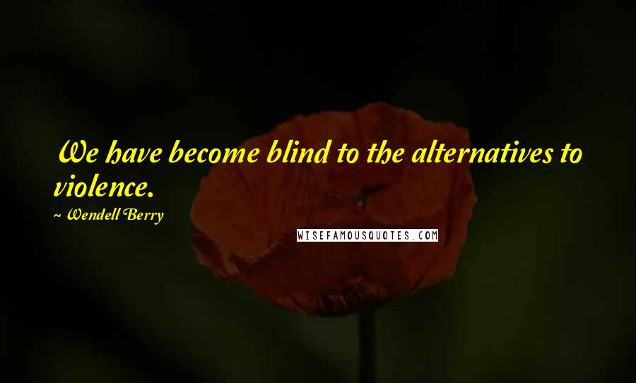 Wendell Berry Quotes: We have become blind to the alternatives to violence.