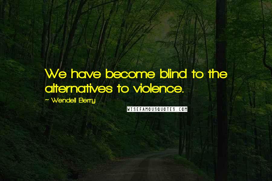 Wendell Berry Quotes: We have become blind to the alternatives to violence.