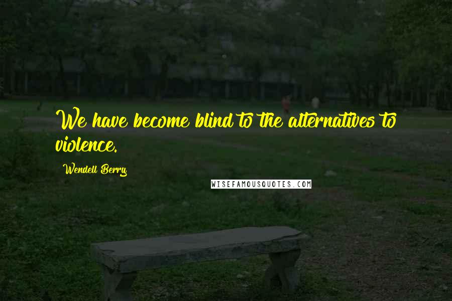 Wendell Berry Quotes: We have become blind to the alternatives to violence.