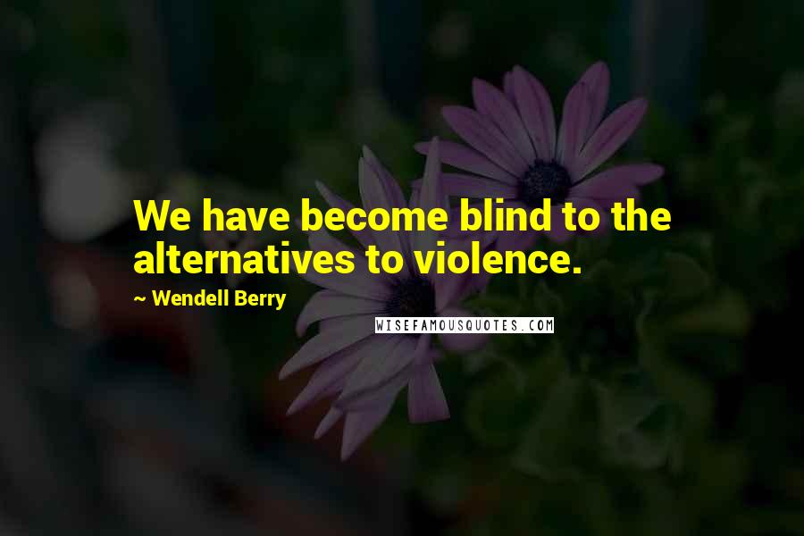 Wendell Berry Quotes: We have become blind to the alternatives to violence.