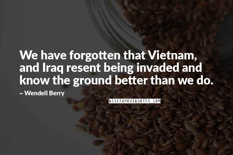 Wendell Berry Quotes: We have forgotten that Vietnam, and Iraq resent being invaded and know the ground better than we do.