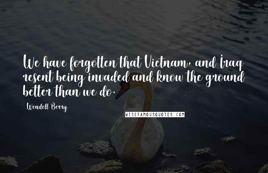 Wendell Berry Quotes: We have forgotten that Vietnam, and Iraq resent being invaded and know the ground better than we do.