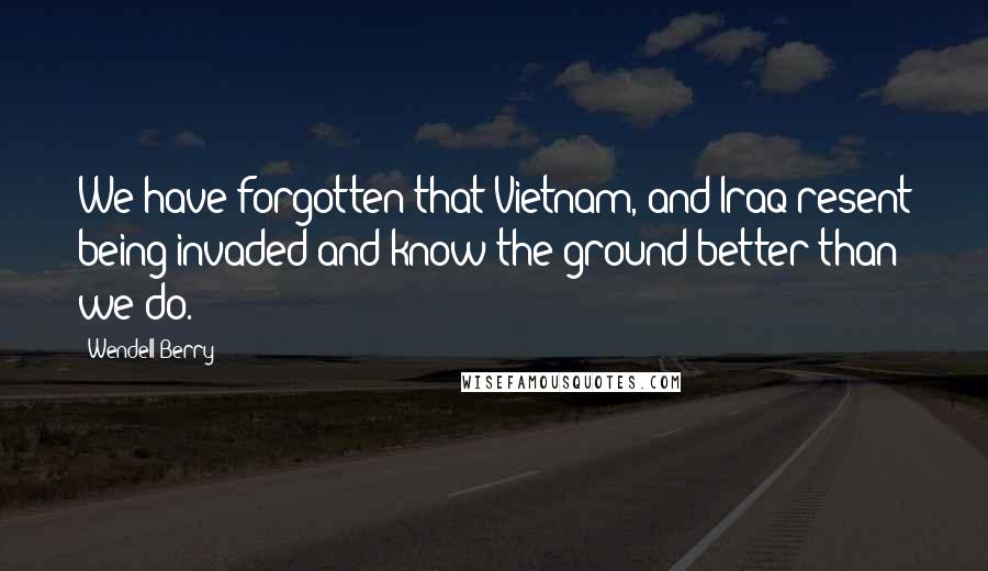 Wendell Berry Quotes: We have forgotten that Vietnam, and Iraq resent being invaded and know the ground better than we do.