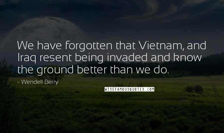 Wendell Berry Quotes: We have forgotten that Vietnam, and Iraq resent being invaded and know the ground better than we do.