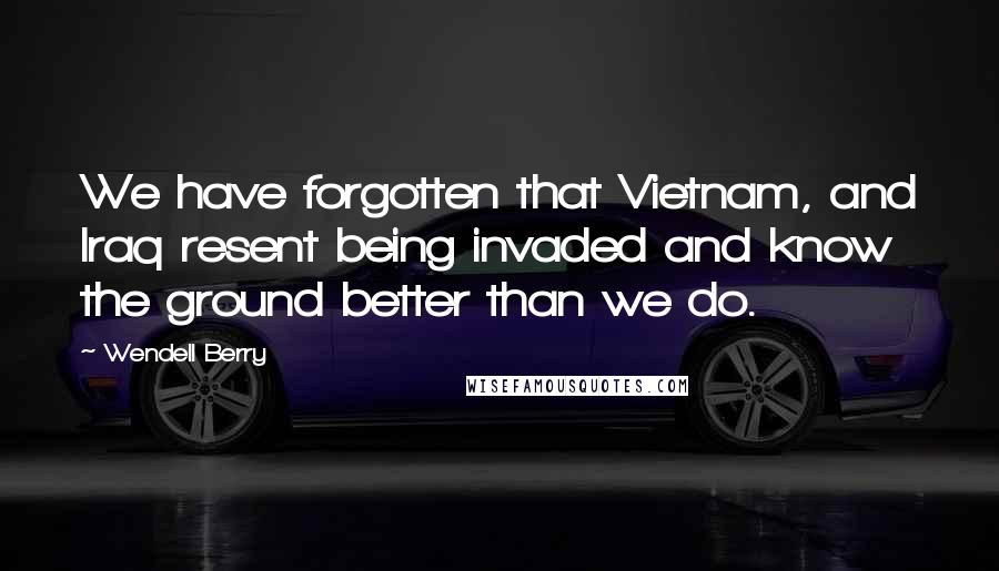 Wendell Berry Quotes: We have forgotten that Vietnam, and Iraq resent being invaded and know the ground better than we do.