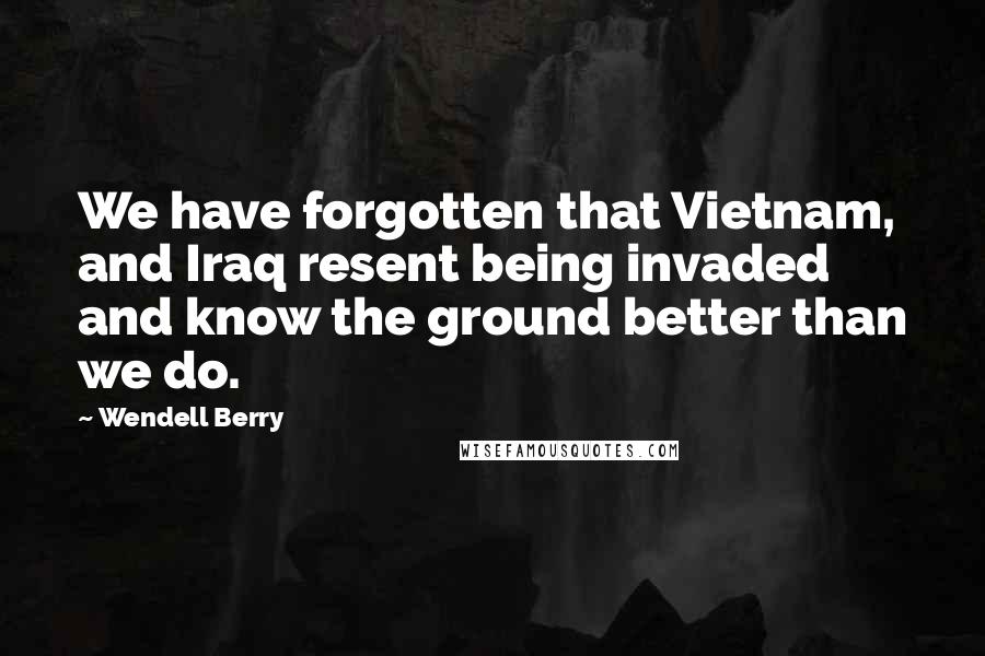 Wendell Berry Quotes: We have forgotten that Vietnam, and Iraq resent being invaded and know the ground better than we do.