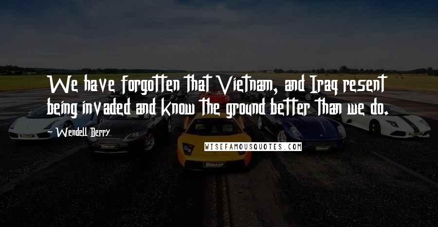 Wendell Berry Quotes: We have forgotten that Vietnam, and Iraq resent being invaded and know the ground better than we do.