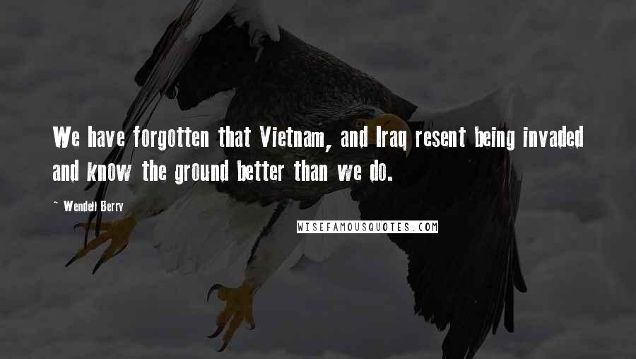 Wendell Berry Quotes: We have forgotten that Vietnam, and Iraq resent being invaded and know the ground better than we do.