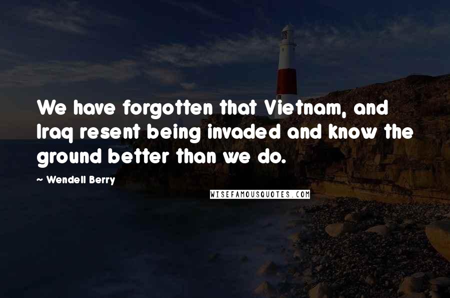 Wendell Berry Quotes: We have forgotten that Vietnam, and Iraq resent being invaded and know the ground better than we do.