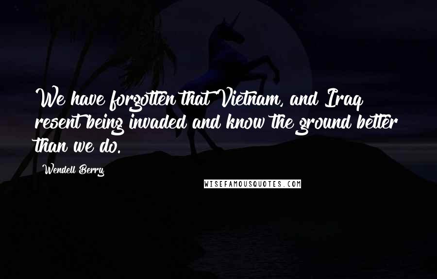 Wendell Berry Quotes: We have forgotten that Vietnam, and Iraq resent being invaded and know the ground better than we do.